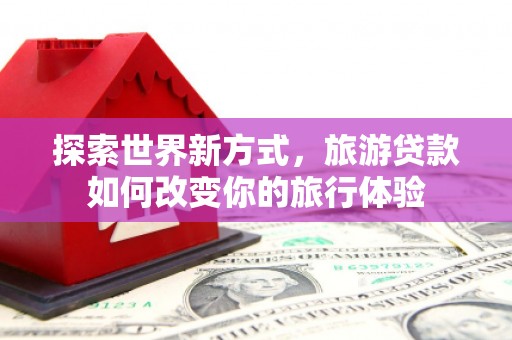 特克斯探索世界新方式，旅游贷款如何改变你的旅行体验